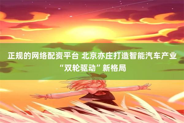 正规的网络配资平台 北京亦庄打造智能汽车产业“双轮驱动”新格局