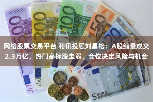 网络股票交易平台 和讯投顾刘昌松：A股缩量成交2.3万亿，热门高标股走弱，仓位决定风险与机会