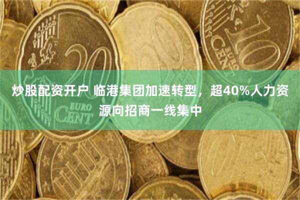 炒股配资开户 临港集团加速转型，超40%人力资源向招商一线集中